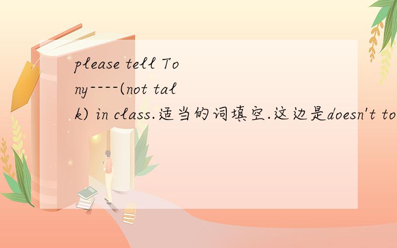 please tell Tony----(not talk) in class.适当的词填空.这边是doesn't to talk 还是用祈使句请说明一下原因,