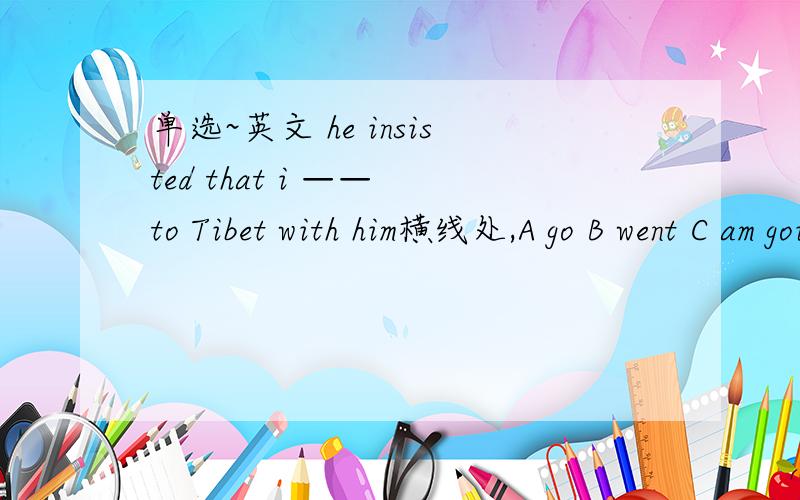 单选~英文 he insisted that i —— to Tibet with him横线处,A go B went C am going D have gone