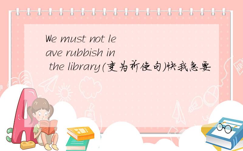 We must not leave rubbish in the library(变为祈使句）快我急要