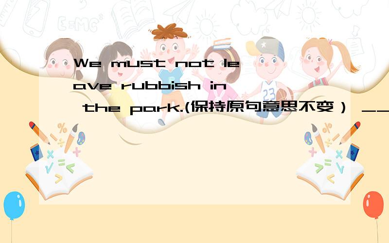 We must not leave rubbish in the park.(保持原句意思不变） ____ _____ rubbish in the park.