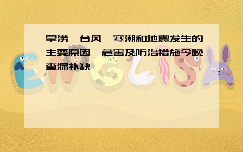 旱涝,台风,寒潮和地震发生的主要原因,危害及防治措施今晚查漏补缺