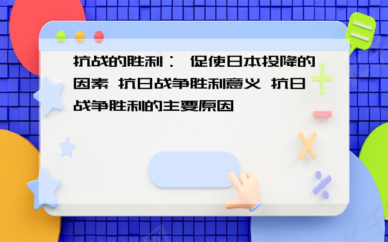 抗战的胜利： 促使日本投降的因素 抗日战争胜利意义 抗日战争胜利的主要原因