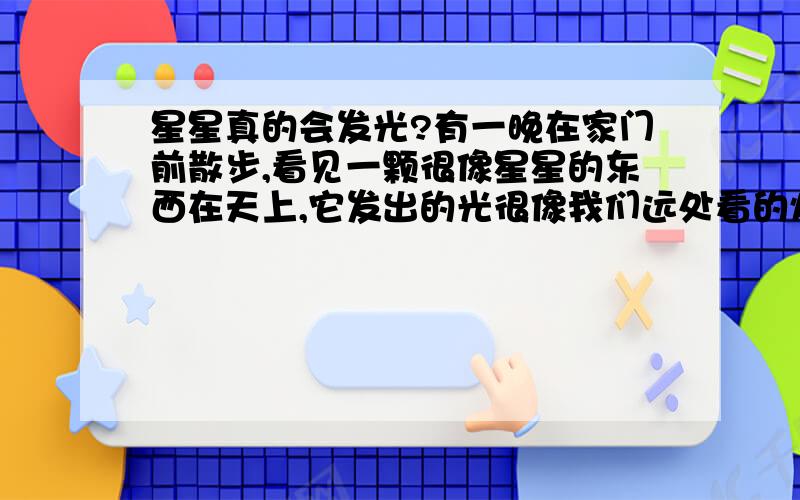 星星真的会发光?有一晚在家门前散步,看见一颗很像星星的东西在天上,它发出的光很像我们远处看的灯光一样,我保证它绝对不会是一盏灯,因为它很高,而且它下面是池塘,远处是住房.听妈妈