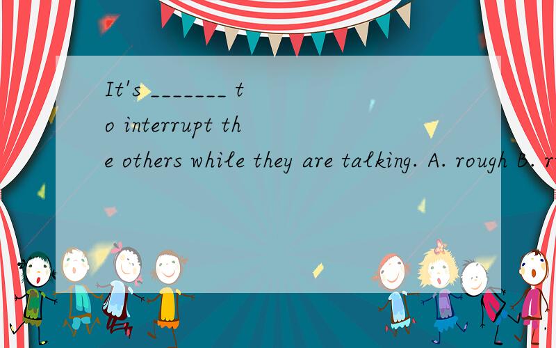 It's _______ to interrupt the others while they are talking. A. rough B. rude C. polite D. trouble