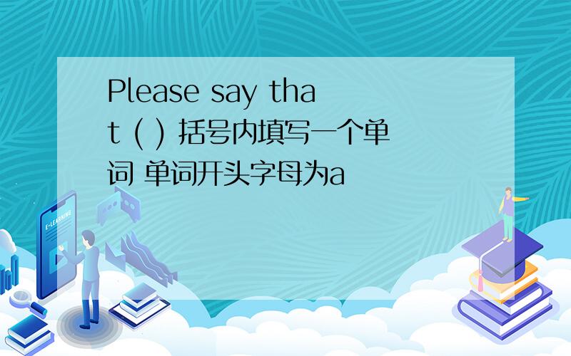 Please say that ( ) 括号内填写一个单词 单词开头字母为a