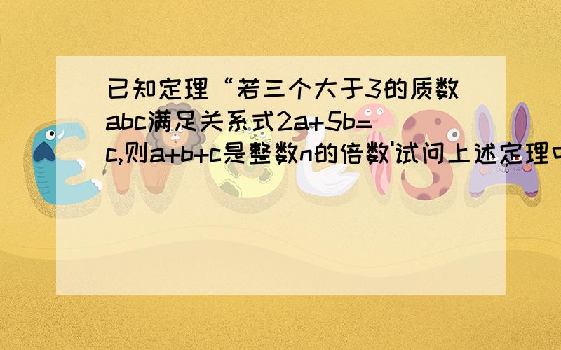 已知定理“若三个大于3的质数abc满足关系式2a+5b=c,则a+b+c是整数n的倍数'试问上述定理中整数n的最大可能,并证明你的结论