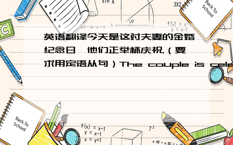 英语翻译今天是这对夫妻的金婚纪念日,他们正举杯庆祝.（要求用定语从句）The couple is celebrating with a toast today which was their golden wedding anniversary.The couple whose golden wedding anniversary is today is celeb