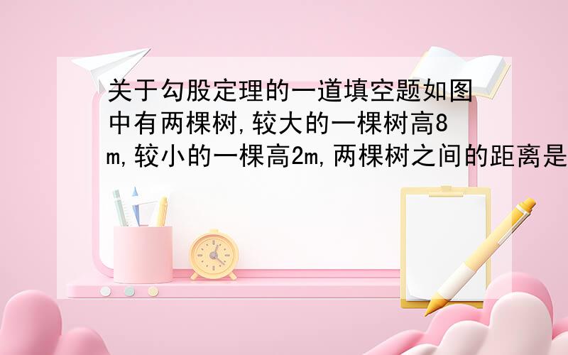 关于勾股定理的一道填空题如图中有两棵树,较大的一棵树高8m,较小的一棵高2m,两棵树之间的距离是8m,一只小鸟从一棵树的树梢飞到另一棵树的树梢上去,至少要飞行（ ）m