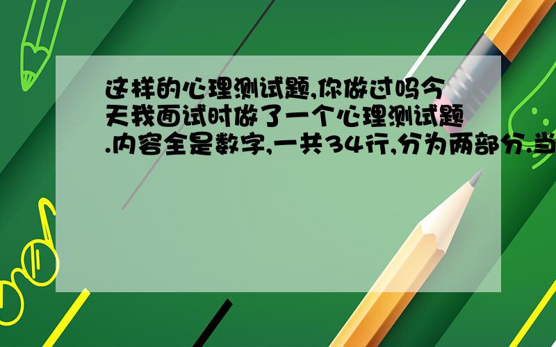 这样的心理测试题,你做过吗今天我面试时做了一个心理测试题.内容全是数字,一共34行,分为两部分.当考官说开始,就将两个数字相加,得到的个位数填在中间,例如789,应该在7和8中间填5,8和9中