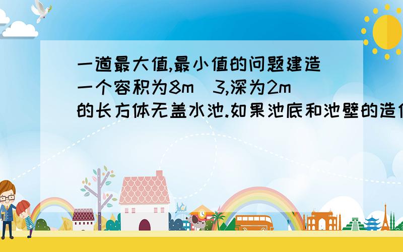 一道最大值,最小值的问题建造一个容积为8m^3,深为2m的长方体无盖水池.如果池底和池壁的造价每平方米为一体同心120元和180元,那么水池最低的总造价为多少元上面那个字打错了哈建造一个容