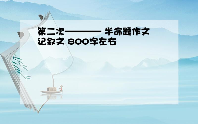 第二次———— 半命题作文 记叙文 800字左右