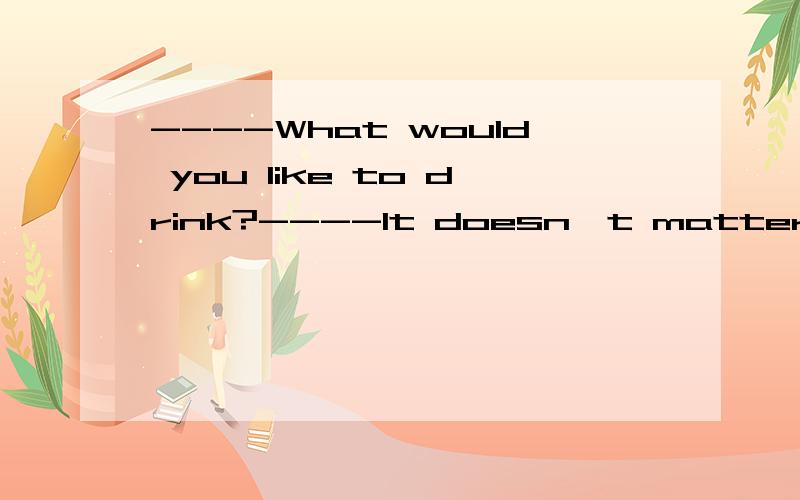 ----What would you like to drink?----It doesn't matter._____ will be OK.----What would you like to drink?----It doesn't matter._____ will be OK.A.Nothing B.Everything C.Something D.AnythingD 难道不对么