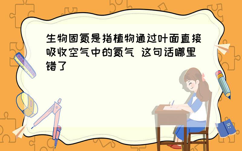 生物固氮是指植物通过叶面直接吸收空气中的氮气 这句话哪里错了