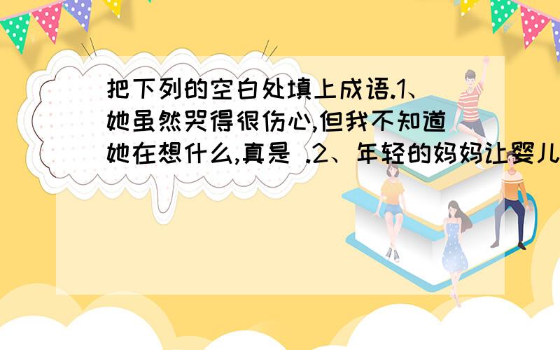 把下列的空白处填上成语.1、她虽然哭得很伤心,但我不知道她在想什么,真是 .2、年轻的妈妈让婴儿吃得过多,结果消化不良.医生说：“你这不是在 一口气是吃不出一个胖子的!” 3、植树造林