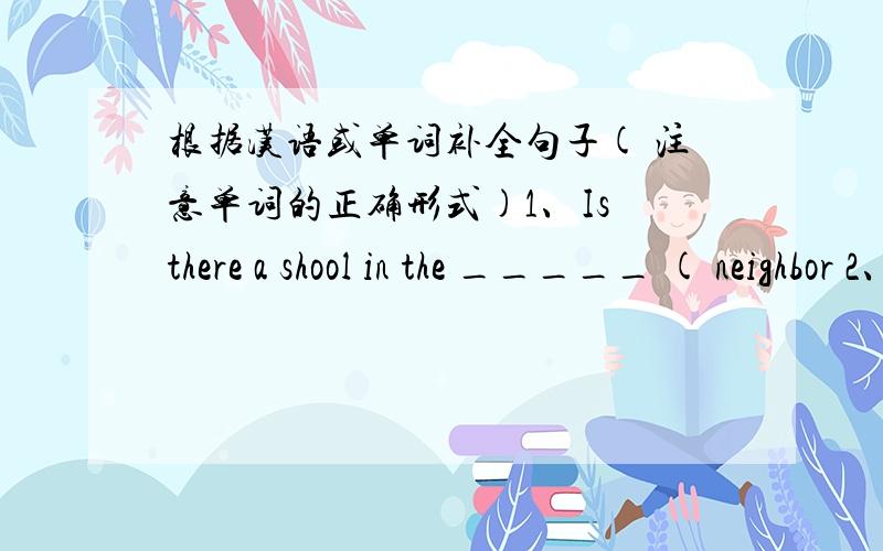 根据汉语或单词补全句子( 注意单词的正确形式)1、Is there a shool in the _____ ( neighbor 2、Center Street is not too _____ ( 远离 ) here.3、I love to watch the monkeys _____ ( 爬 ) around.4、When will you _____ ( 抵达 ) at