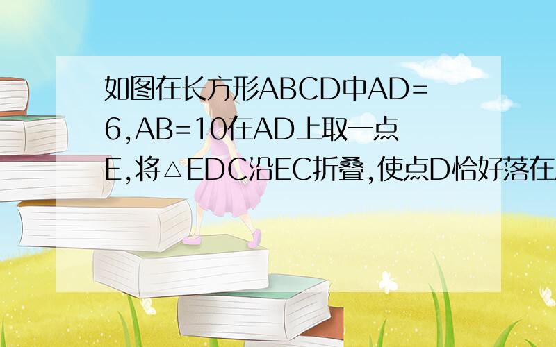 如图在长方形ABCD中AD=6,AB=10在AD上取一点E,将△EDC沿EC折叠,使点D恰好落在AB边上的点D’处,求DE长