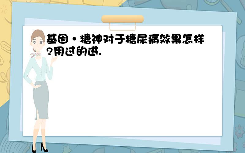 基因·糖神对于糖尿病效果怎样?用过的进.