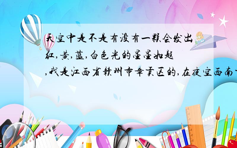 天空中是不是有没有一颗会发出红,黄,蓝,白色光的星星如题,我是江西省赣州市章贡区的,在夜空西南方向,我发现一颗会发出红,蓝,黄,白色光的星星,它旁边还有一颗星星,只是会发出白色的光,