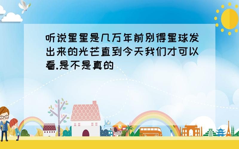 听说星星是几万年前别得星球发出来的光芒直到今天我们才可以看.是不是真的