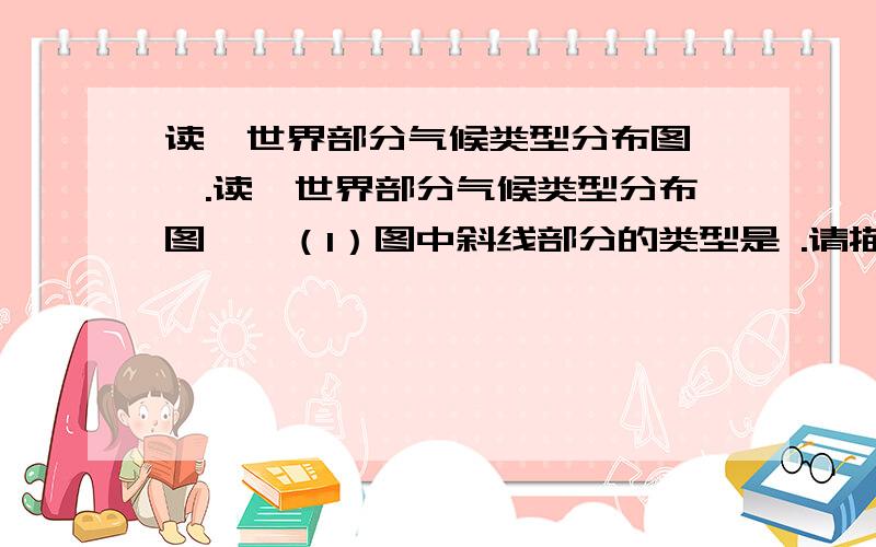 读《世界部分气候类型分布图》,.读《世界部分气候类型分布图》,（1）图中斜线部分的类型是 .请描述这种气候类型在世界的分布规律：.这种气候类型分布面积最广的是（ ）A.非洲 B.亚洲C.