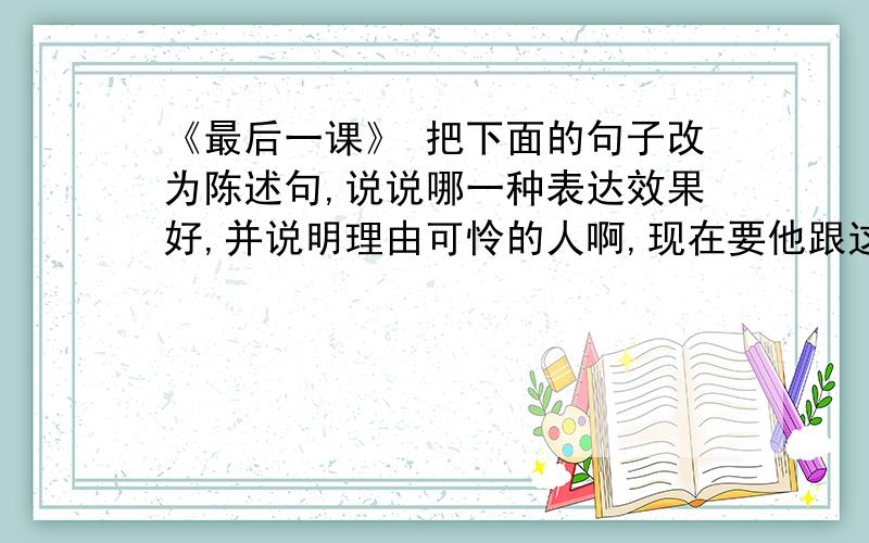 《最后一课》 把下面的句子改为陈述句,说说哪一种表达效果好,并说明理由可怜的人啊,现在要他跟这一切分手,叫他怎么不伤心呢___句表达效果好,原因是_____