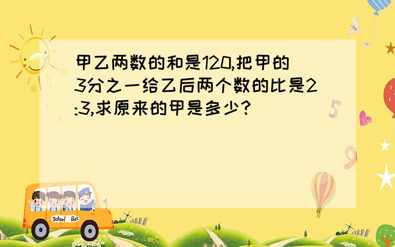 甲乙两数的和是120,把甲的3分之一给乙后两个数的比是2:3,求原来的甲是多少?