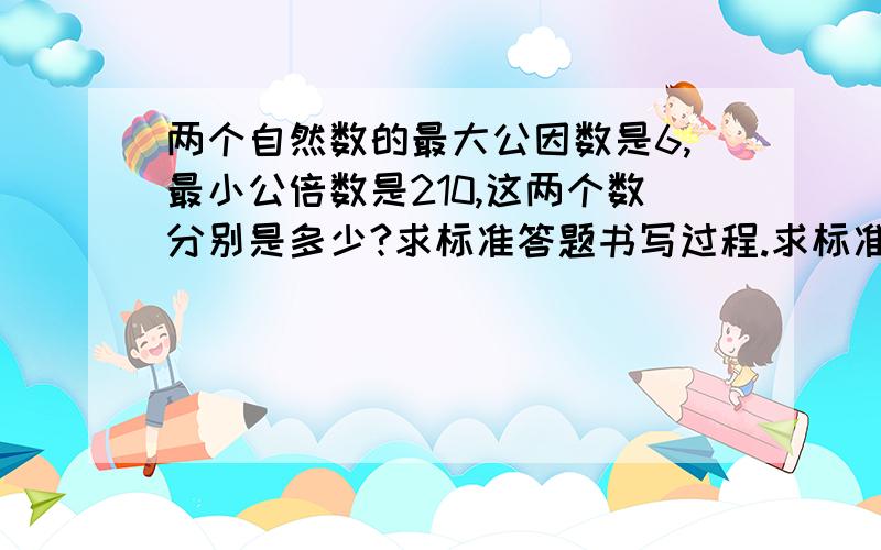 两个自然数的最大公因数是6,最小公倍数是210,这两个数分别是多少?求标准答题书写过程.求标准书写板书。用“括号”附带解释。