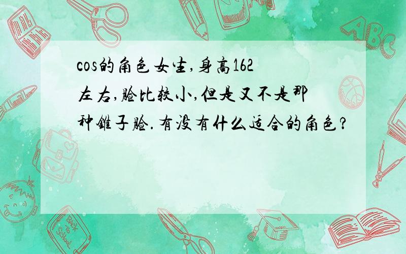 cos的角色女生,身高162左右,脸比较小,但是又不是那种锥子脸.有没有什么适合的角色?