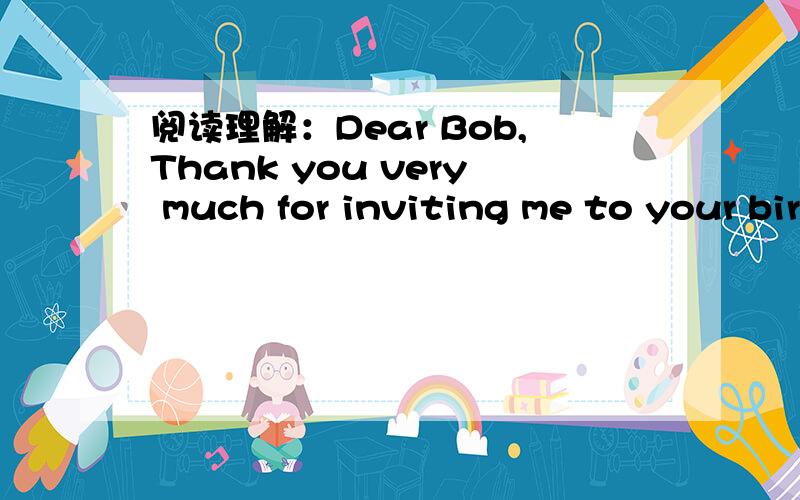 阅读理解：Dear Bob,Thank you very much for inviting me to your birthday party.I am very sorry阅读理解：Dear Bob,Thank you very much for inviting me to your birthday party.I am very sorry,but I cannot come.My mother is sick in bed.The doctor