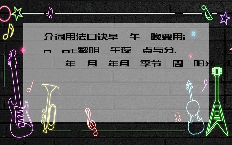 介词用法口诀早、午、晚要用in,at黎明、午夜、点与分.　　年、月、年月、季节、周,阳光、灯、影、衣、冒in.　　将来时态in...以后,小处at大处in.　　有形with无形by,语言、单位、材料in.