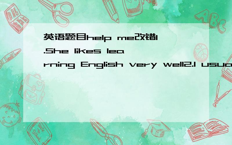 英语题目help me改错1.She likes learning English very well2.I usually have sports for a hour after school.3.Is he busy with his work everyday?4.It is so fun play basketball after school.根据句意及首字母提示,补全单词.I need a p____