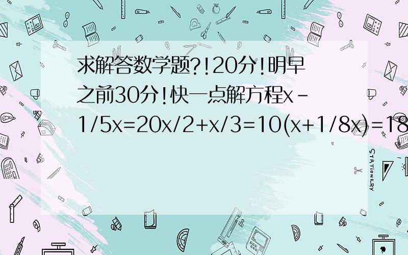 求解答数学题?!20分!明早之前30分!快一点解方程x-1/5x=20x/2+x/3=10(x+1/8x)=180应用题：1、某事业单位老、中、青职工人数的比是2:5:8,青年职工比老年职工多60人.问中年职工有多少人?2、一只钟的分