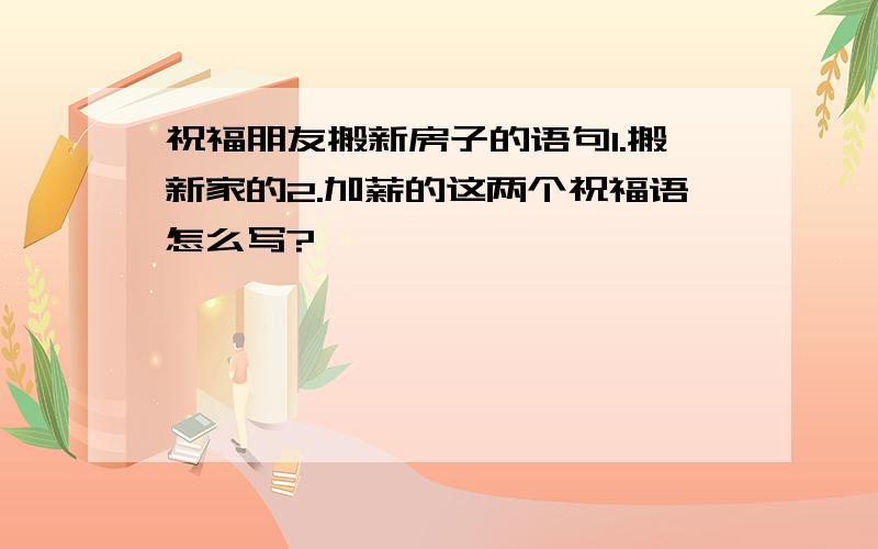 祝福朋友搬新房子的语句1.搬新家的2.加薪的这两个祝福语怎么写?