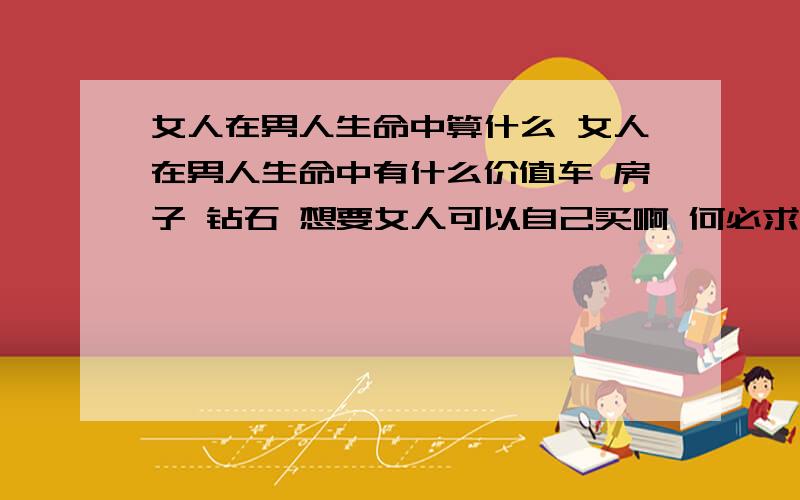 女人在男人生命中算什么 女人在男人生命中有什么价值车 房子 钻石 想要女人可以自己买啊 何必求别人送 女人要活的坚强点勇敢点要实现自己的人生价值 可是女人在男人的世界中算什么呢