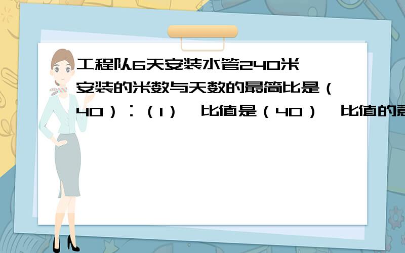 工程队6天安装水管240米,安装的米数与天数的最简比是（40）：（1）,比值是（40）,比值的意义是（