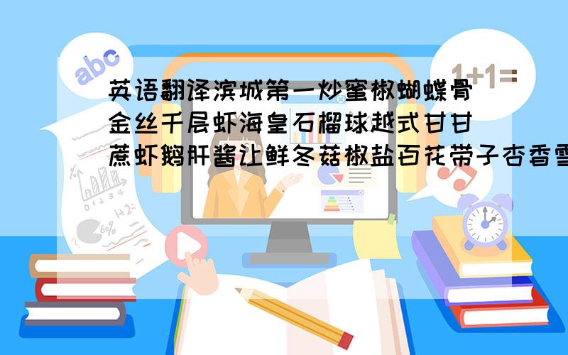 英语翻译滨城第一炒蜜椒蝴蝶骨金丝千层虾海皇石榴球越式甘甘蔗虾鹅肝酱让鲜冬菇椒盐百花带子杏香雪鱼柳子姜扣肉海皇蚧粉豆腐紫菜墨鱼卷麒麟竹笙卷