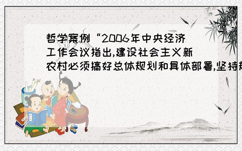 哲学案例“2006年中央经济工作会议指出,建设社会主义新农村必须搞好总体规划和具体部署,坚持规划先行,抓好试点示范,因地制宜、分类指导,有计划有重点的逐步推进.”这段材料中蕴含的哲