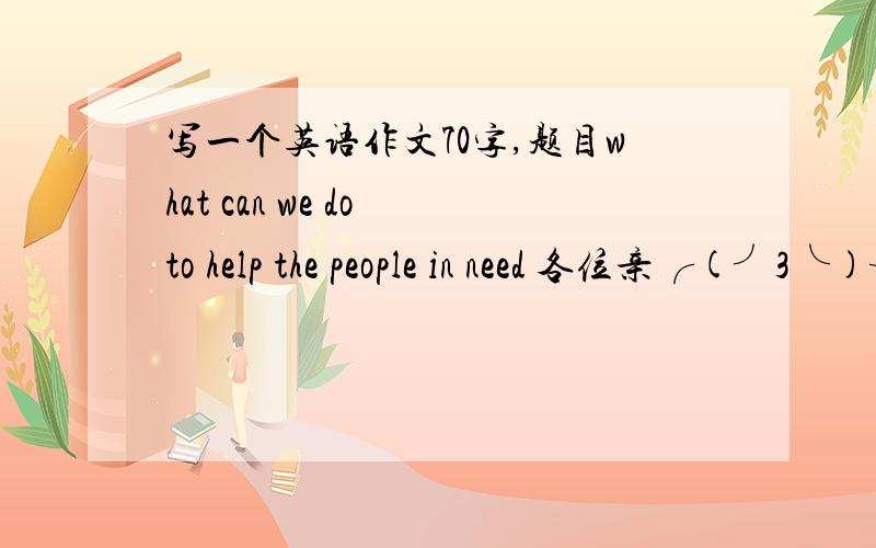 写一个英语作文70字,题目what can we do to help the people in need 各位亲╭(╯3╰)╮