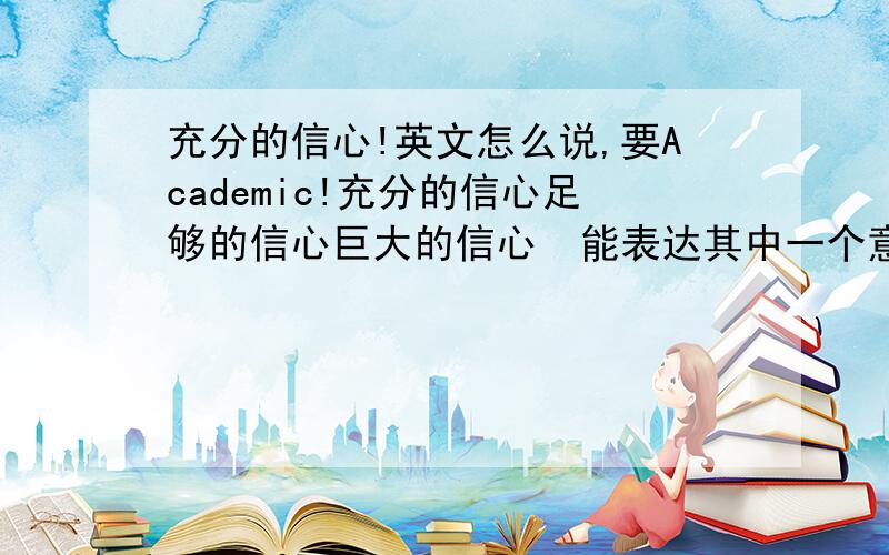 充分的信心!英文怎么说,要Academic!充分的信心足够的信心巨大的信心  能表达其中一个意思就行！一定要acadamic