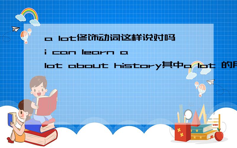 a lot修饰动词这样说对吗i can learn a lot about history其中a lot 的用法怎样讲