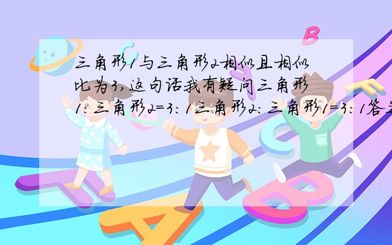 三角形1与三角形2相似且相似比为3,这句话我有疑问三角形1：三角形2=3：1三角形2：三角形1=3：1答案认为第二种对,可是从常理上理解,3难道不是“与”前面的比“与”后面的吗?为什么是反过