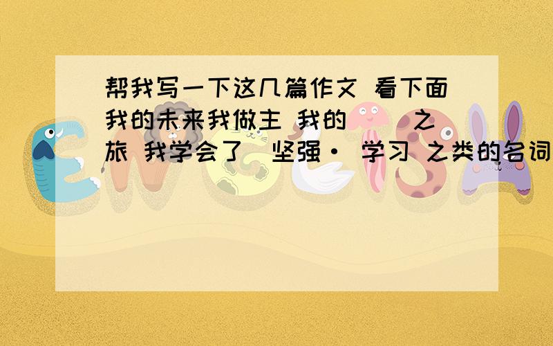 帮我写一下这几篇作文 看下面我的未来我做主 我的（ ）之旅 我学会了（坚强· 学习 之类的名词） 写好了我给你再加40分 450字 别太多了 更别太少了 记住了