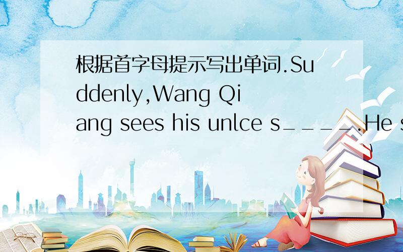 根据首字母提示写出单词.Suddenly,Wang Qiang sees his unlce s____.He says,'Uncle,look at that sign.It means