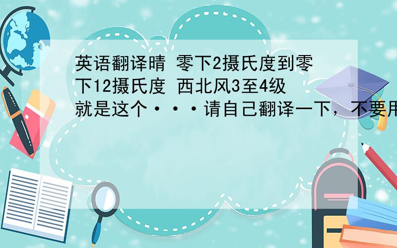 英语翻译晴 零下2摄氏度到零下12摄氏度 西北风3至4级就是这个···请自己翻译一下，不要用软件。