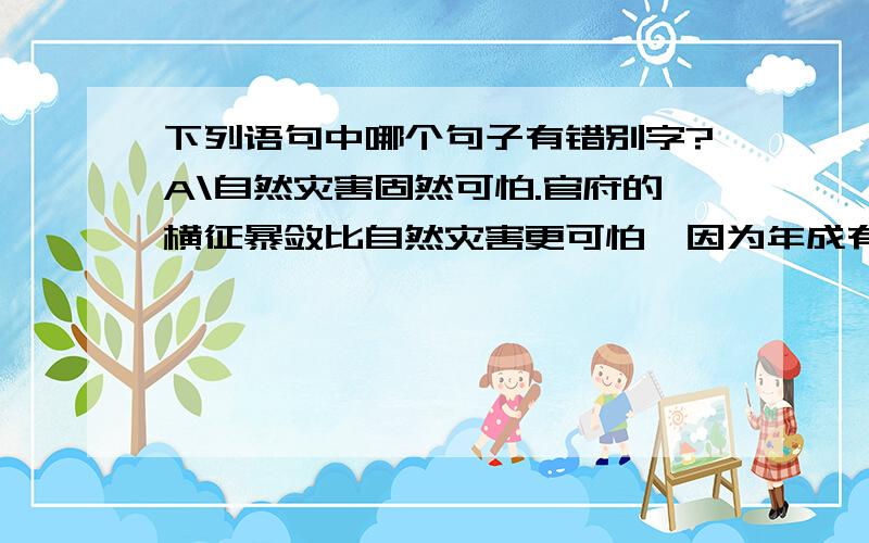 下列语句中哪个句子有错别字?A\自然灾害固然可怕.官府的横征暴敛比自然灾害更可怕,因为年成有丰有欠,而官府的压榨却无止无休.B\没有什么好菜,凑合着吃点吧.