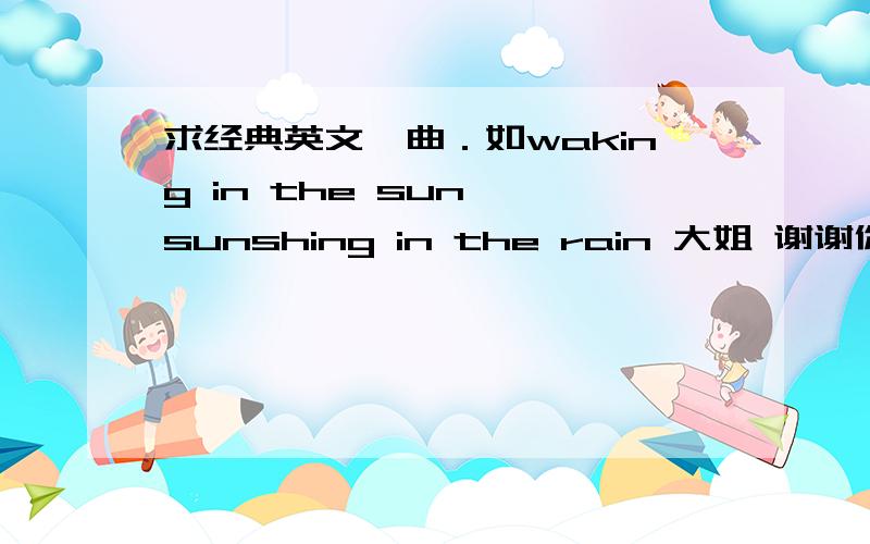 求经典英文嗨曲．如waking in the sun ,sunshing in the rain 大姐 谢谢你们了．