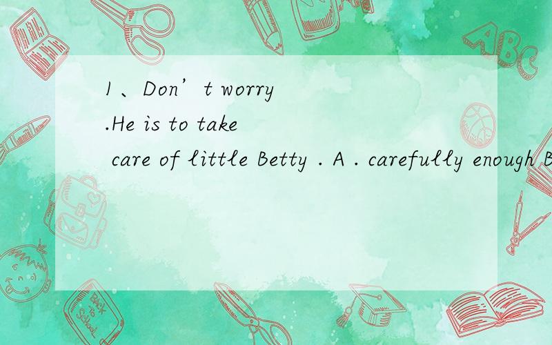 1、Don’t worry .He is to take care of little Betty . A . carefully enough B . careful enough C . e1、Don’t worry .He is     to take care of little Betty .A . carefully enough      B . careful  enough C . enough enough       D . enough  carefull