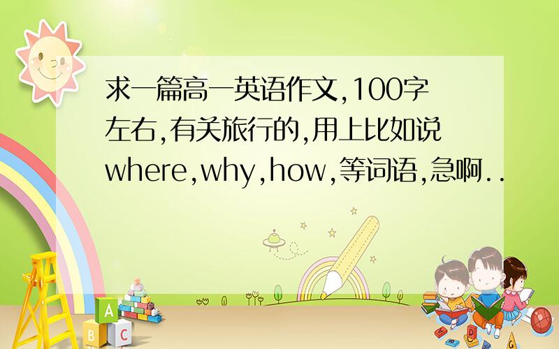 求一篇高一英语作文,100字左右,有关旅行的,用上比如说where,why,how,等词语,急啊..