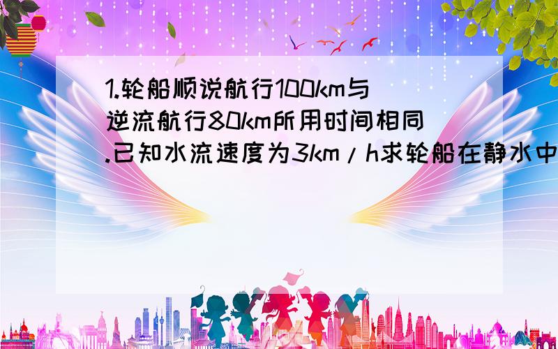 1.轮船顺说航行100km与逆流航行80km所用时间相同.已知水流速度为3km/h求轮船在静水中的航行速度.