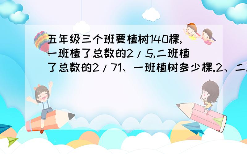 五年级三个班要植树140棵,一班植了总数的2/5,二班植了总数的2/71、一班植树多少棵.2、二班植树多少棵.3、一班比二班多植树几棵.4、两班一共植树多少棵.5、三班一共植树多少棵